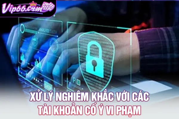 Xử lý nghiêm khắc với các tài khoản cố ý vi phạm